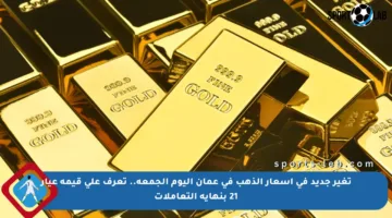 تغير جديد في أسعار الذهب في عمان اليوم الجمعة.. تعرف على قيمة عيار 21 بنهاية التعاملات